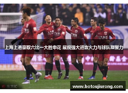 上海上港豪取六比一大胜申花 展现强大进攻火力与球队凝聚力